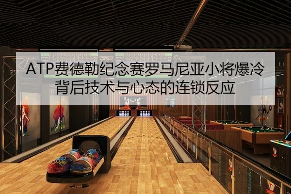 ATP费德勒纪念赛罗马尼亚小将爆冷背后技术与心态的连锁反应